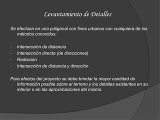 Levantamiento de Detalles
Se efectúan en una poligonal con fines urbanos con cualquiera de los
   métodos conocidos:

•   Intersección de distancia
•   Intersección directa (de direcciones)
•   Radiación
•   Intersección de distancia y dirección

Para efectos del proyecto se debe brindar la mayor cantidad de
   información posible sobre el terreno y los detalles existentes en su
   interior o en las aproximaciones del mismo.
 