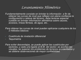 Levantamiento Altimétrico
Fundamentalmente consiste en brindar la información a fin de
  obtener las curvas de nivel que reflejan con plena confianza la
  configuración o relieve del terreno, debe tenerse especial
  cuidado en brindar información altimétrica sobre cauces,
  accesos, líneas férreas, de agua, etc..

Para obtener las curvas de nivel pueden aplicarse cualquiera de los
   2 métodos básicos:

•   Cuadricula de nivelación diferencial
•   Taquimetría

Para evitar desventajas, se puede aplicar las cuadriculas por
   sectores, y cada una ligada al B.M. del sector; se acortan las
   visuales, se superan los problemas de terrenos accidentados y
   se obtiene observaciones de mayor confiabilidad.
 