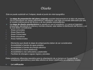 Diseño
Esta se puede subdividir en 3 etapas; desde el punto de vista topográfico.

    La etapa de presentación del plano conjunto consiste básicamente en la labor de preparar,
     con la información de campo planimétrica y altimétrica, una hoja a la escala adecuada que sea
     el modelo tridimensional del terreno y de sus detalles sobresalientes.
    La etapa de diseño arquitectónica es aquella en que el arquitecto, o a veces el ingeniero
     proyectista, atendiendo a criterios y normas urbanas, esta realiza la distribución del terreno, y en
     la cual deben considerarse:
1.     Áreas comunales
2.     Áreas Deportivas
3.     Áreas Comerciales
4.     Áreas educativas
5.     Áreas habitacionales

      Elementos que desde la etapa de anteproyectos deben de ser considerados:
1.    Accesibilidad a fuentes de agua potables
2.    Accesibilidad a fuentes de energía eléctrica
3.    Accesibilidad a líneas telefónicas
4.    Accesibilidad a vías vehiculares y peatonales
5.    Facilidad de drenajes a aguas negras y pluviales

Estas establecen diferentes requisitos para la urbanización de un terreno en función de su
      localización geométrica y para tales efectos se tienen clasificados en urbanos y rurales.

     La Lotificación
 