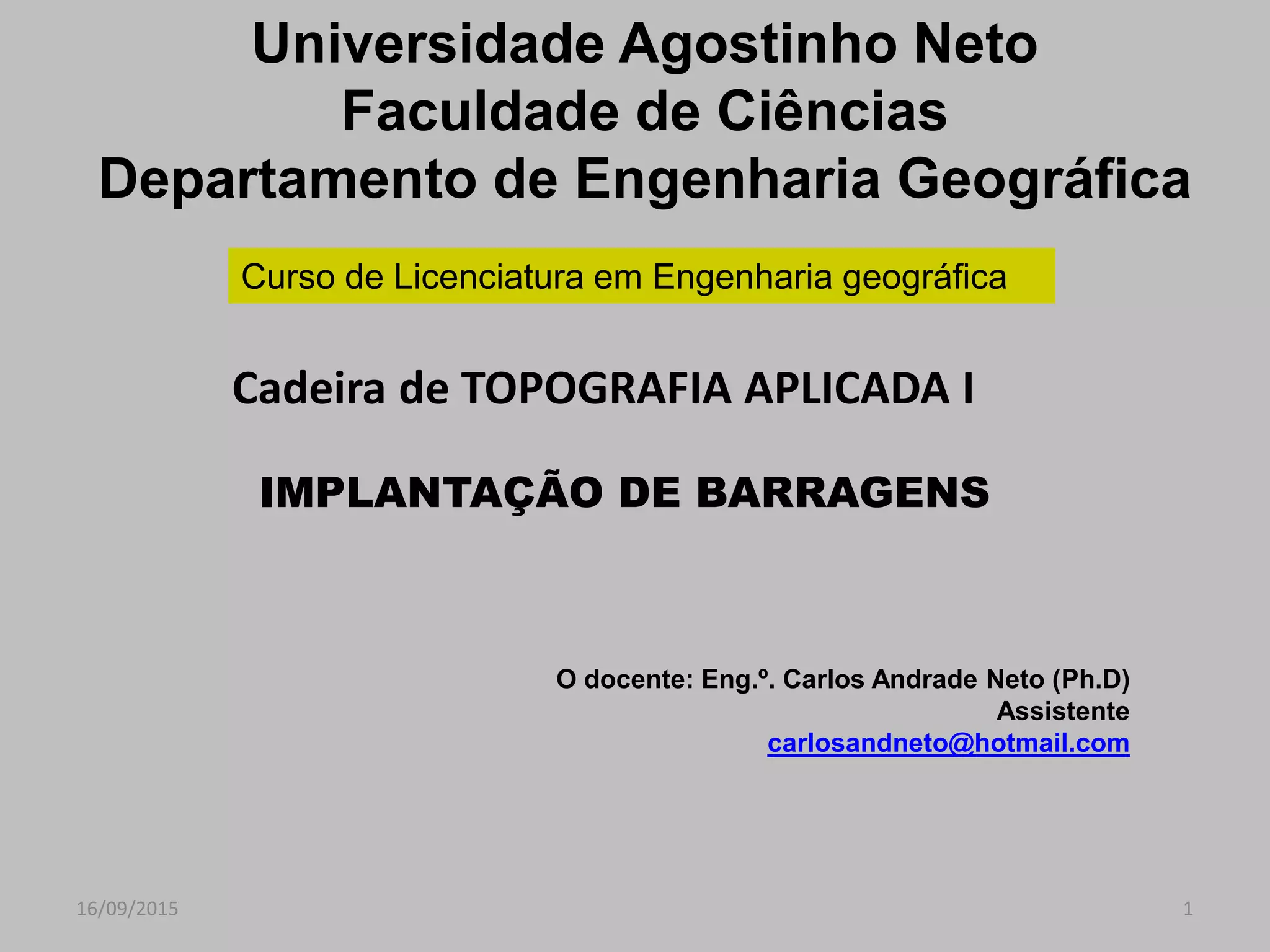 16/09/2015 1
IMPLANTAÇÃO DE BARRAGENS
O docente: Eng.º. Carlos Andrade Neto (Ph.D)
Assistente
carlosandneto@hotmail.com
Universidade Agostinho Neto
Faculdade de Ciências
Departamento de Engenharia Geográfica
Curso de Licenciatura em Engenharia geográfica
Cadeira de TOPOGRAFIA APLICADA I