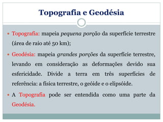 Topografia e Geodésia
 Topografia: mapeia pequena porção da superfície terrestre
(área de raio até 50 km);
 Geodésia: mapeia grandes porções da superfície terrestre,
levando em consideração as deformações devido sua
esfericidade. Divide a terra em três superfícies de
referência: a física terrestre, o geóide e o elipsóide.
 A Topografia pode ser entendida como uma parte da
Geodésia.
 