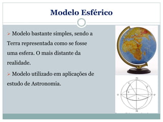 Modelo Esférico
 Modelo bastante simples, sendo a
Terra representada como se fosse
uma esfera. O mais distante da
realidade.
 Modelo utilizado em aplicações de
estudo de Astronomia.
 