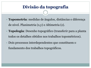 Divisão da topografia
 Topometria: medidas de ângulos, distâncias e diferença
de nível. Planimetria (x,y) e Altimetria (z).
 Topologia: Desenho topográfico (transferir para a planta
todos os detalhes obtidos nos trabalhos topométricos).
 Dois processos interdependentes que constituem o
fundamento dos trabalhos topográficos.
 