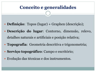 Conceito e generalidades
 Definição: Topos (lugar) + Graphen (descrição);
 Descrição do lugar: Contorno, dimensão, relevo,
detalhes naturais e artificiais e posição relativa;
 Topografia: Geometria descritiva e trigonometria;
 Serviço topográfico: Campo e escritório;
 Evolução das técnicas e dos instrumentos.
 