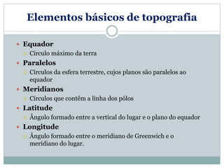 Elementos básicos de topografia
 Equador
 Círculo máximo da terra
 Paralelos
 Círculos da esfera terrestre, cujos planos são paralelos ao
equador
 Meridianos
 Círculos que contêm a linha dos pólos
 Latitude
 Ângulo formado entre a vertical do lugar e o plano do equador
 Longitude
 Ângulo formado entre o meridiano de Greenwich e o
meridiano do lugar.
 