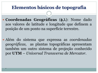 Elementos básicos de topografia
 Coordenadas Geográficas (,): Nome dado
aos valores de latitude e longitude que definem a
posição de um ponto na superfície terrestre.
 Além do sistema que expressa as coordenadas
geográficas, as plantas topográficas apresentam
também um outro sistema de projeção conhecido
por UTM – Universal Transversa de Mercator.
.
 