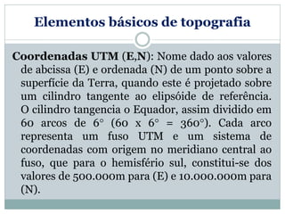 Elementos básicos de topografia
Coordenadas UTM (E,N): Nome dado aos valores
de abcissa (E) e ordenada (N) de um ponto sobre a
superfície da Terra, quando este é projetado sobre
um cilindro tangente ao elipsóide de referência.
O cilindro tangencia o Equador, assim dividido em
60 arcos de 6 (60 x 6 = 360). Cada arco
representa um fuso UTM e um sistema de
coordenadas com origem no meridiano central ao
fuso, que para o hemisfério sul, constitui-se dos
valores de 500.000m para (E) e 10.000.000m para
(N).
 