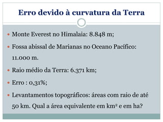 Erro devido à curvatura da Terra
 Monte Everest no Himalaia: 8.848 m;
 Fossa abissal de Marianas no Oceano Pacífico:
11.000 m.
 Raio médio da Terra: 6.371 km;
 Erro : 0,31%;
 Levantamentos topográficos: áreas com raio de até
50 km. Qual a área equivalente em km2 e em ha?
 