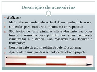 Descrição de acessórios
 Balizas:
1. Materializam a ordenada vertical de um ponto do terreno;
2. Utilizadas para manter o alinhamento entre pontos;
3. São hastes de ferro pintadas alternadamente nas cores
branca e vermelha para permitir que sejam facilmente
visualizadas à distância; São roscáveis para facilitar o
transporte;
4. Comprimento de 2,0 m e diâmetro de 16 a 20 mm;
5. Apresentam uma ponta a ser colocada sobre o piquete.
 