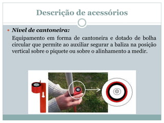 Descrição de acessórios
 Nível de cantoneira:
Equipamento em forma de cantoneira e dotado de bolha
circular que permite ao auxiliar segurar a baliza na posição
vertical sobre o piquete ou sobre o alinhamento a medir.
 