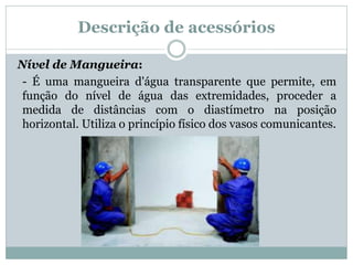 Descrição de acessórios
Nível de Mangueira:
- É uma mangueira d'água transparente que permite, em
função do nível de água das extremidades, proceder a
medida de distâncias com o diastímetro na posição
horizontal. Utiliza o princípio físico dos vasos comunicantes.
 