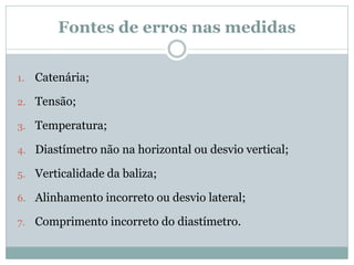 Fontes de erros nas medidas
1. Catenária;
2. Tensão;
3. Temperatura;
4. Diastímetro não na horizontal ou desvio vertical;
5. Verticalidade da baliza;
6. Alinhamento incorreto ou desvio lateral;
7. Comprimento incorreto do diastímetro.
 