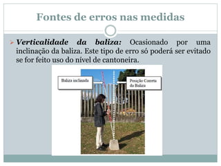 Fontes de erros nas medidas
 Verticalidade da baliza: Ocasionado por uma
inclinação da baliza. Este tipo de erro só poderá ser evitado
se for feito uso do nível de cantoneira.
 