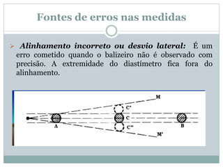 Fontes de erros nas medidas
 Alinhamento incorreto ou desvio lateral: É um
erro cometido quando o balizeiro não é observado com
precisão. A extremidade do diastímetro fica fora do
alinhamento.
 