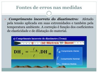 Fontes de erros nas medidas
 Comprimento incorreto do diastímetro: Afetado
pela tensão aplicada em suas extremidades e também pela
temperatura ambiente. A correção é função dos coeficientes
de elasticidade e de dilatação do material.
 