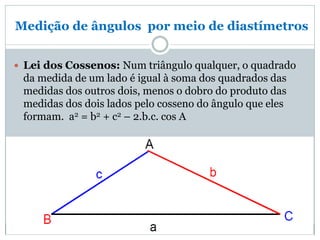 Medição de ângulos por meio de diastímetros
 Lei dos Cossenos: Num triângulo qualquer, o quadrado
da medida de um lado é igual à soma dos quadrados das
medidas dos outros dois, menos o dobro do produto das
medidas dos dois lados pelo cosseno do ângulo que eles
formam. a2 = b2 + c2 – 2.b.c. cos A
 