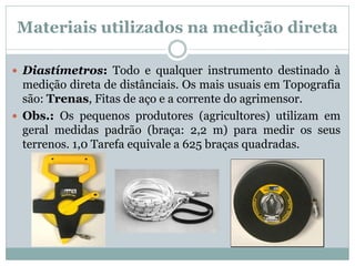 Materiais utilizados na medição direta
 Diastímetros: Todo e qualquer instrumento destinado à
medição direta de distânciais. Os mais usuais em Topografia
são: Trenas, Fitas de aço e a corrente do agrimensor.
 Obs.: Os pequenos produtores (agricultores) utilizam em
geral medidas padrão (braça: 2,2 m) para medir os seus
terrenos. 1,0 Tarefa equivale a 625 braças quadradas.
 