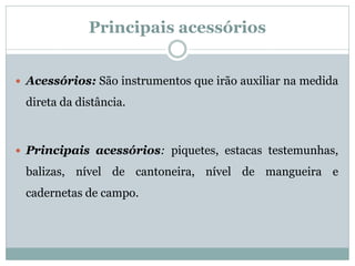 Principais acessórios
 Acessórios: São instrumentos que irão auxiliar na medida
direta da distância.
 Principais acessórios: piquetes, estacas testemunhas,
balizas, nível de cantoneira, nível de mangueira e
cadernetas de campo.
 