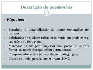 Descrição de acessórios
 Piquetes:
1. Permitem a materialização do ponto topográfico no
terreno;
2. Fabricados de madeira roliça ou de seção quadrada com a
superfície no topo plana;
3. Marcados na sua parte superior com pregos ou outras
formas de marcações que sejam permanentes;
4. Comprimento de 15 a 30 cm e diâmetro de 3 a 5 cm;
5. Cravado no solo, porém, com 3 a 5cm visível.
 