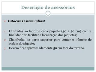 Descrição de acessórios
 Estacas Testemunhas:
1. Utilizadas ao lado de cada piquete (30 a 50 cm) com a
finalidade de facilitar a localização dos piquetes;
2. Chanfradas na parte superior para conter o número de
ordem do piquete;
3. Devem ficar aproximadamente 50 cm fora do terreno.
 