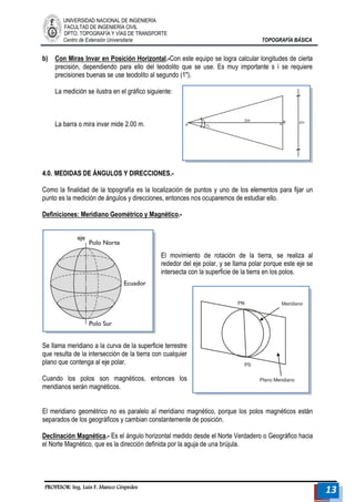 UNIVERSIDAD NACIONAL DE INGENIERÍA 
FACULTAD DE INGENIERÍA CIVIL 
DPTO. TOPOGRAFÍA Y VÍAS DE TRANSPORTE 
Centro de Extensión Universitaria TOPOGRAFÍA BÁSICA 
PROFESOR: Ing. Luis F. Manco Céspedes 13 
b) Con Miras Invar en Posición Horizontal.-Con este equipo se logra calcular longitudes de cierta precisión, dependiendo para ello del teodolito que se use. Es muy importante s í se requiere precisiones buenas se use teodolito al segundo (1"). 
La medición se ilustra en el gráfico siguiente: 
La barra o mira invar mide 2.00 m. 
4.0. MEDIDAS DE ÁNGULOS Y DIRECCIONES.- 
Como la finalidad de la topografía es la localización de puntos y uno de los elementos para fijar un punto es la medición de ángulos y direcciones, entonces nos ocuparemos de estudiar ello. 
Definiciones: Meridiano Geométrico y Magnético.- 
El movimiento de rotación de la tierra, se realiza al rededor del eje polar, y se llama polar porque este eje se intersecta con la superficie de la tierra en los polos. 
Se llama meridiano a la curva de la superficie terrestre que resulta de la intersección de la tierra con cualquier plano que contenga al eje polar. 
Cuando los polos son magnéticos, entonces los meridianos serán magnéticos. 
El meridiano geométrico no es paralelo al meridiano magnético, porque los polos magnéticos están separados de los geográficos y cambian constantemente de posición. 
Declinación Magnética.- Es el ángulo horizontal medido desde el Norte Verdadero o Geográfico hacia el Norte Magnético, que es la dirección definida por la aguja de una brújula.  