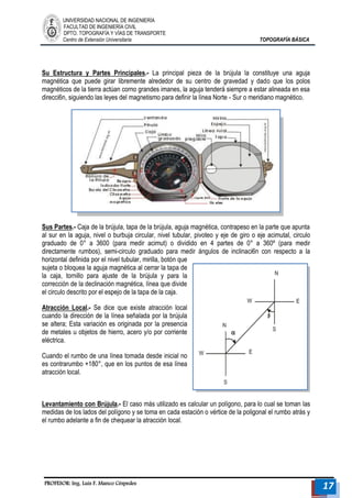 UNIVERSIDAD NACIONAL DE INGENIERÍA 
FACULTAD DE INGENIERÍA CIVIL 
DPTO. TOPOGRAFÍA Y VÍAS DE TRANSPORTE 
Centro de Extensión Universitaria TOPOGRAFÍA BÁSICA 
PROFESOR: Ing. Luis F. Manco Céspedes 17 
Su Estructura y Partes Principales.- La principal pieza de la brújula la constituye una aguja magnética que puede girar libremente alrededor de su centro de gravedad y dado que los polos magnéticos de la tierra actúan corno grandes imanes, la aguja tenderá siempre a estar alineada en esa direcci6n, siguiendo las leyes del magnetismo para definir la línea Norte - Sur o meridiano magnético. 
Sus Partes.- Caja de la brújula, tapa de la brújula, aguja magnética, contrapeso en la parte que apunta al sur en la aguja, nivel o burbuja circular, nivel tubular, pivoteo y eje de giro o eje acimutal, circulo graduado de 0° a 3600 (para medir acimut) o dividido en 4 partes de 0° a 360º (para medir directamente rumbos), semi-circulo graduado para medir ángulos de inclinaci6n con respecto a la horizontal definida por el nivel tubular, mirilla, botón que sujeta o bloquea la aguja magnética al cerrar la tapa de la caja, tornillo para ajuste de la brújula y para la corrección de la declinación magnética, línea que divide el circulo descrito por el espejo de la tapa de la caja. 
Atracción Local.- Se dice que existe atracción local cuando la dirección de la línea señalada por la brújula se altera; Esta variación es originada por la presencia de metales u objetos de hierro, acero y/o por corriente eléctrica. 
Cuando el rumbo de una línea tomada desde inicial no es contrarumbo +180°, que en los puntos de esa línea atracción local. 
Levantamiento con Brújula.- El caso más utilizado es calcular un polígono, para lo cual se toman las medidas de los lados del polígono y se toma en cada estación o vértice de la poligonal el rumbo atrás y el rumbo adelante a fin de chequear la atracción local. 
 