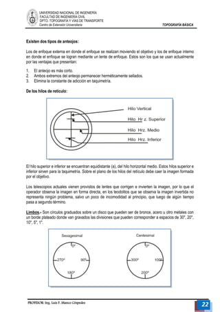 UNIVERSIDAD NACIONAL DE INGENIERÍA 
FACULTAD DE INGENIERÍA CIVIL 
DPTO. TOPOGRAFÍA Y VÍAS DE TRANSPORTE 
Centro de Extensión Universitaria TOPOGRAFÍA BÁSICA 
PROFESOR: Ing. Luis F. Manco Céspedes 22 
Existen dos tipos de anteojos: 
Los de enfoque externa en donde el enfoque se realizan moviendo el objetivo y los de enfoque interno en donde el enfoque se logran mediante un lente de enfoque. Estos son los que se usan actualmente por las ventajas que presentan: 
1. El anteojo es más corto. 
2. Ambos extremos del anteojo permanecer herméticamente sellados. 
3. Elimina la constante de adicción en taquimetría. 
De los hilos de retículo: 
El hilo superior e inferior se encuentran equidistante (a), del hilo horizontal medio. Estos hilos superior e inferior sirven para la taquimetría. Sobre el plano de los hilos del retículo debe caer la imagen formada por el objetivo. 
Los telescopios actuales vienen provistos de lentes que corrigen e invierten la imagen, por lo que el operador observa la imagen en forma directa, en los teodolitos que se observa la imagen invertida no representa ningún problema, salvo un poco de incomodidad al principio, que luego de algún tiempo pasa a segundo término. 
Limbos.- Son círculos graduados sobre un disco que pueden ser de bronce, acero u otro metales con un borde plateado donde van gravados las divisiones que pueden corresponder a espacios de 30", 20", 10", 5", 1". 
 