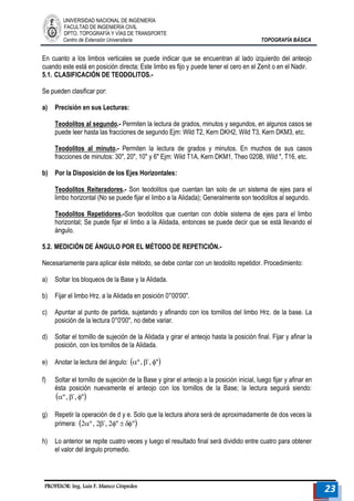 UNIVERSIDAD NACIONAL DE INGENIERÍA 
FACULTAD DE INGENIERÍA CIVIL 
DPTO. TOPOGRAFÍA Y VÍAS DE TRANSPORTE 
Centro de Extensión Universitaria TOPOGRAFÍA BÁSICA 
PROFESOR: Ing. Luis F. Manco Céspedes 23 
En cuanto a los limbos verticales se puede indicar que se encuentran al lado izquierdo del anteojo 
cuando este está en posición directa; Este limbo es fijo y puede tener el cero en el Zenit o en el Nadir. 
5.1. CLASIFICACIÓN DE TEODOLITOS.- 
Se pueden clasificar por: 
a) Precisión en sus Lecturas: 
Teodolitos al segundo.- Permiten la lectura de grados, minutos y segundos, en algunos casos se 
puede leer hasta las fracciones de segundo Ejm: Wild T2, Kern DKH2, Wild T3, Kern DKM3, etc. 
Teodolitos al minuto.- Permiten la lectura de grados y minutos. En muchos de sus casos 
fracciones de minutos: 30", 20", 10" y 6" Ejm: Wild T1A, Kern DKM1, Theo 020B, Wild ", T16, etc. 
b) Por la Disposición de los Ejes Horizontales: 
Teodolitos Reiteradores.- Son teodolitos que cuentan tan solo de un sistema de ejes para el 
limbo horizontal (No se puede fijar el limbo a la Alidada); Generalmente son teodolitos al segundo. 
Teodolitos Repetidores.-Son teodolitos que cuentan con doble sistema de ejes para el limbo 
horizontal; Se puede fijar el limbo a la Alidada, entonces se puede decir que se está llevando el 
ángulo. 
5.2. MEDICIÓN DE ÁNGULO POR EL MÉTODO DE REPETICIÓN.- 
Necesariamente para aplicar éste método, se debe contar con un teodolito repetidor. Procedimiento: 
a) Soltar los bloqueos de la Base y la Alidada. 
b) Fijar el limbo Hrz. a la Alidada en posición 0°00'00". 
c) Apuntar al punto de partida, sujetando y afinando con los tornillos del limbo Hrz. de la base. La 
posición de la lectura 0°0'00", no debe variar. 
d) Soltar el tornillo de sujeción de la Alidada y girar el anteojo hasta la posición final. Fijar y afinar la 
posición, con los tornillos de la Alidada. 
e) Anotar la lectura del ángulo: º , ´, " 
f) Soltar el tornillo de sujeción de la Base y girar el anteojo a la posición inicial, luego fijar y afinar en 
ésta posición nuevamente el anteojo con los tornillos de la Base; la lectura seguirá siendo: 
º , ´, " 
g) Repetir la operación de d y e. Solo que la lectura ahora será de aproximadamente de dos veces la 
primera: 2º , 2´, 2"  " 
h) Lo anterior se repite cuatro veces y luego el resultado final será dividido entre cuatro para obtener 
el valor del ángulo promedio. 
 