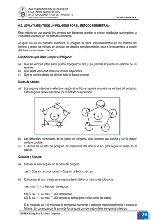 UNIVERSIDAD NACIONAL DE INGENIERÍA 
FACULTAD DE INGENIERÍA CIVIL 
DPTO. TOPOGRAFÍA Y VÍAS DE TRANSPORTE 
Centro de Extensión Universitaria TOPOGRAFÍA BÁSICA 
PROFESOR: Ing. Luis F. Manco Céspedes 26 
6.2. LEVANTAMIENTO DE UN POLÍGONO POR EL MÉTODO PERIMETRAL.- 
Este método se usa cuando los terrenos son bastantes grandes o existen obstáculos que impiden la 
visibilidad necesaria en los métodos anteriores. 
Al igual que en los métodos anteriores, el polígono se traza aproximadamente en los linderos del 
terreno y desde los vértices se tomaran los detalles complementarios para el levantamiento a detalle 
del área que se desea conocer. 
Condiciones que Debe Cumplir el Polígono: 
a) Que los vértices estén sobre puntos topográficos fijos y que permita la puesta en estación de un 
teodolito. 
b) Que exista visibilidad entre los vértices adyacentes. 
c) Que se domine desde los vértices todo el área a levantar 
Datos de Campo: 
a) Los ángulos interiores o exteriores según el sentido en que se enumere los vértices del polígono. 
Estos ángulos deben realizarse por el método de repetición. 
b) Las distancias horizontales de los lados del polígono, debe tomarse con wincha y con la mayor 
cuidado posible. 
c) El Azimut de un lado del polígono, de preferencia del lado 12 o AB, para seguir un orden en el 
cálculo. 
Cálculos y Ajustes: 
a) Calcular el error angular en el cierre del polígono: 
eº  int . (observados)  int . (Teórico) o ext . 
b) Compensar el e , si éste se encuentra dentro del error máximo de tolerancia: 
e , max. T. =  Precisión del equipo. 
b1) Si e  e max. T. (Se compensa). 
b2) Si e  e max. T. (Se regresa al campo para volver tomar los datos). 
Si el resultado es (b1) entonces se compensa, sumando o restando proporcionalmente el exceso o 
faltante. En consecuencia la suma de los ángulos compensados debe ser igual a lo teórico. 
 