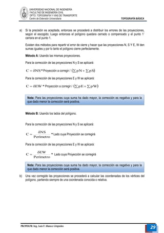 UNIVERSIDAD NACIONAL DE INGENIERÍA 
FACULTAD DE INGENIERÍA CIVIL 
DPTO. TOPOGRAFÍA Y VÍAS DE TRANSPORTE 
Centro de Extensión Universitaria TOPOGRAFÍA BÁSICA 
PROFESOR: Ing. Luis F. Manco Céspedes 29 
a) Si la precisión es aceptada, entonces se procederá a distribuir los errores de las proyecciones, 
según el escogido; Luego entonces el polígono quedara cerrado o compensado y el punto 1´ 
cerrara en el punto 1. 
Existen dos métodos para repartir el error de cierre y hacer que las proyecciones N, S Y E, W den 
sumas iguales y por lo tanto el polígono cierre perfectamente. 
Método A: Usando las mismas proyecciones. 
Para la corrección de las proyecciones N y S se aplicará: 
C  NS*Proyección a corregir / pN pS 
Para la corrección de las proyecciones E y W se aplicará: 
C  EW*Proyección a corregir / pEpW 
Método B: Usando los lados del polígono. 
Para la corrección de las proyecciones N y S se aplicará: 
* 
Perímetro 
NS 
C 
 
 Lado cuya Proyección se corregirá 
Para la corrección de las proyecciones E y W se aplicará: 
* 
Perímetro 
EW 
C 
 
 Lado cuya Proyección se corregirá 
b) Una vez corregido las proyecciones se procederá a calcular las coordenadas de los vértices del 
polígono, partiendo siempre de una coordenada conocida o relativa. 
Nota: Para las proyecciones cuya suma ha dado mayor, la corrección es negativa y para la 
que dado menor la corrección será positiva. 
Nota: Para las proyecciones cuya suma ha dado mayor, la corrección es negativa y para la 
que dado menor la corrección será positiva. 
 