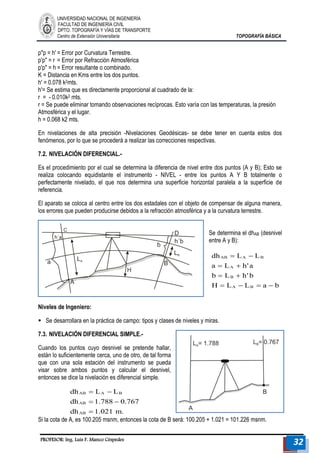 UNIVERSIDAD NACIONAL DE INGENIERÍA 
FACULTAD DE INGENIERÍA CIVIL 
DPTO. TOPOGRAFÍA Y VÍAS DE TRANSPORTE 
Centro de Extensión Universitaria TOPOGRAFÍA BÁSICA 
PROFESOR: Ing. Luis F. Manco Céspedes 32 
p"p = h' = Error por Curvatura Terrestre. 
p'p" = r = Error por Refracción Atmosférica 
p'p" = h = Error resultante o combinado. 
K = Distancia en Kms entre los dos puntos. 
h' = 0.078 k2mts. 
h'= Se estima que es directamente proporcional al cuadrado de la: 
r = - 0.010k2 mts. 
r = Se puede eliminar tomando observaciones recíprocas. Esto varía con las temperaturas, la presión 
Atmosférica y el lugar. 
h = 0.068 k2 mts. 
En nivelaciones de alta precisión -Nivelaciones Geodésicas- se debe tener en cuenta estos dos 
fenómenos, por lo que se procederá a realizar las correcciones respectivas. 
7.2. NIVELACIÓN DIFERENCIAL.- 
Es el procedimiento por el cual se determina la diferencia de nivel entre dos puntos (A y B); Esto se 
realiza colocando equidistante el instrumento - NIVEL - entre los puntos A Y B totalmente o 
perfectamente nivelado, el que nos determina una superficie horizontal paralela a la superficie de 
referencia. 
El aparato se coloca al centro entre los dos estadales con el objeto de compensar de alguna manera, 
los errores que pueden producirse debidos a la refracción atmosférica y a la curvatura terrestre. 
Se determina el dhAB (desnivel 
entre A y B): 
H L L a b 
b L h'b 
a L h'a 
dh L L 
A B 
B 
A 
AB A B 
    
  
  
  
Niveles de Ingeniero: 
 Se desarrollara en la práctica de campo: tipos y clases de niveles y miras. 
7.3. NIVELACIÓN DIFERENCIAL SIMPLE.- 
Cuando los puntos cuyo desnivel se pretende hallar, 
están lo suficientemente cerca, uno de otro, de tal forma 
que con una sola estación del instrumento se pueda 
visar sobre ambos puntos y calcular el desnivel, 
entonces se dice la nivelación es diferencial simple. 
dh 1.021 m. 
dh 1.788 0.767 
dh L L 
AB 
AB 
AB A B 
 
  
  
Si la cota de A, es 100.205 msnm, entonces la cota de B será: 100.205 + 1.021 = 101.226 msnm. 
 