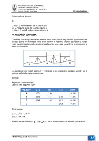 UNIVERSIDAD NACIONAL DE INGENIERÍA 
FACULTAD DE INGENIERÍA CIVIL 
DPTO. TOPOGRAFÍA Y VÍAS DE TRANSPORTE 
Centro de Extensión Universitaria TOPOGRAFÍA BÁSICA 
PROFESOR: Ing. Luis F. Manco Céspedes 33 
Podemos afirmar entonces: 
Si: 
LA = LB = El desnivel entre A y B es cero dhAB =0 
LA> LB = El punto B está por encima del punto A. 
LA < LB == El punto B está por debajo del punto A. 
7.4. NIVELACIÓN COMPUESTA.- 
Cuando los puntos cuyo desnivel se pretende hallar, se encuentran muy distantes y por lo tanto con 
una sola puesta del instrumento no se puede resolver el problema, entonces se procede a realizar 
varias nivelaciones diferenciales simples enlazadas una a una, a esta operación se le conoce como la 
nivelación compuesta. 
Los puntos que tiene vistas 6 lecturas (+) y (-) a la vez, se les conoce como puntos de cambio y son el 
punto de uni6n de las nivelaciones simples. 
Ejemplo: 
Registro en Libreta de campo. 
Desnivel entre los puntos A y D. 
PTO. OBSV. L (+) NR L (-) COTA 
A 1.501 111.501 110.000 
B 0.010 111.111 0.400 111.101 
C 1.749 111.047 1.813 109.298 
D 0.636 110.411 
Comprobación: 
dh 0.411 
3.260 2.849 
AD  
   
Podemos ver que si restamos: L() L() nos da el mismo resultado si restamos: Cota A - Cota D. 
 