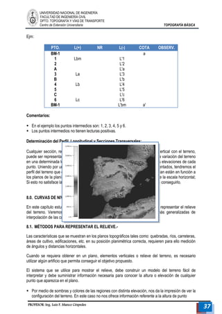 UNIVERSIDAD NACIONAL DE INGENIERÍA 
FACULTAD DE INGENIERÍA CIVIL 
DPTO. TOPOGRAFÍA Y VÍAS DE TRANSPORTE 
Centro de Extensión Universitaria TOPOGRAFÍA BÁSICA 
PROFESOR: Ing. Luis F. Manco Céspedes 37 
Ejm: 
PTO. L(+) NR L(-) COTA OBSERV. 
BM-1 
1 
2 
A 
3 
B 
4 
5 
C 
6 
BM-1 
Lbm 
La 
Lb 
Lc 
L'1 
L'2 
L'a 
L'3 
L'b 
L'4 
L'5 
L'c 
L'6 
L'bm 
a 
a' 
Comentarios: 
 En el ejemplo los puntos intermedios son: 1, 2, 3, 4, 5 y 6. 
 Los puntos intermedios no tienen lecturas positivas. 
Determinación del Perfil, Longitudinal y Secciones Transversales: 
Cualquier sección, recta o curva, determinada por la intersección de un plano vertical con el terreno, puede ser representada sobre un plano. Si tenemos de la sección, las cotas de la variación del terreno en una determinada longitud; Se puede graficar una ordenada que represente las elevaciones de cada punto. Uniendo por una línea continua, trazada a mano alzada los puntos representados, tendremos el perfil del terreno que corresponde a dicha sección. Las escalas que se recomiendan están en función a los planos de la planimetría. Es frecuente escoger la escala vertical un décimo de la escala horizontal; Si esto no satisface la representación del terreno, entonces se puede variar, hasta conseguirlo. 
8.0. CURVAS DE NIVEL.- 
En este capítulo estudiaremos el método de curvas de nivel, que se utiliza para representar el relieve del terreno. Veremos características, métodos para su obtención y formas más generalizadas de interpolación de las curvas de nivel sobre el plano topográfico. 
8.1. MÉTODOS PARA REPRESENTAR EL RELIEVE.- 
Las características que se muestran en los planos topográficos tales como: quebradas, ríos, carreteras, áreas de cultivo, edificaciones, etc. en su posición planimétrica correcta, requieren para ello medición de ángulos y distancias horizontales. 
Cuando se requiera obtener en un plano, elementos verticales o relieve del terreno, es necesario utilizar algún artificio que permita conseguir el objetivo propuesto. 
El sistema que se utilice para mostrar el relieve, debe construir un modelo del terreno fácil de interpretar y debe suministrar información necesaria para conocer la altura o elevación de cualquier punto que aparezca en el plano. 
 Por medio de sombras y colores de las regiones con distinta elevación, nos da la impresión de ver la configuración del terreno. En este caso no nos ofrece información referente a la altura de punto  