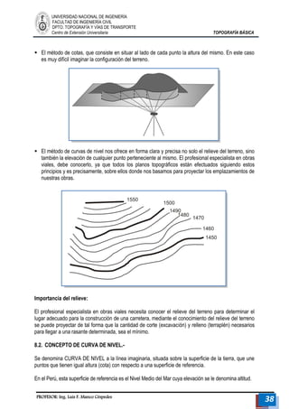 UNIVERSIDAD NACIONAL DE INGENIERÍA 
FACULTAD DE INGENIERÍA CIVIL 
DPTO. TOPOGRAFÍA Y VÍAS DE TRANSPORTE 
Centro de Extensión Universitaria TOPOGRAFÍA BÁSICA 
PROFESOR: Ing. Luis F. Manco Céspedes 38 
 El método de cotas, que consiste en situar al lado de cada punto la altura del mismo. En este caso es muy difícil imaginar la configuración del terreno. 
 El método de curvas de nivel nos ofrece en forma clara y precisa no solo el relieve del terreno, sino también la elevación de cualquier punto perteneciente al mismo. El profesional especialista en obras viales, debe conocerlo, ya que todos los planos topográficos están efectuados siguiendo estos principios y es precisamente, sobre ellos donde nos basamos para proyectar los emplazamientos de nuestras obras. 
Importancia del relieve: 
El profesional especialista en obras viales necesita conocer el relieve del terreno para determinar el lugar adecuado para la construcción de una carretera, mediante el conocimiento del relieve del terreno se puede proyectar de tal forma que la cantidad de corte (excavación) y relleno (terraplén) necesarios para llegar a una rasante determinada, sea el mínimo. 
8.2. CONCEPTO DE CURVA DE NIVEL.- 
Se denomina CURVA DE NIVEL a la línea imaginaria, situada sobre la superficie de la tierra, que une puntos que tienen igual altura (cota) con respecto a una superficie de referencia. 
En el Perú, esta superficie de referencia es el Nivel Medio del Mar cuya elevación se le denomina altitud. 
 