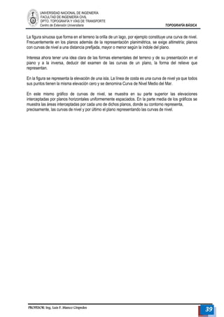 UNIVERSIDAD NACIONAL DE INGENIERÍA 
FACULTAD DE INGENIERÍA CIVIL 
DPTO. TOPOGRAFÍA Y VÍAS DE TRANSPORTE 
Centro de Extensión Universitaria TOPOGRAFÍA BÁSICA 
PROFESOR: Ing. Luis F. Manco Céspedes 39 
La figura sinuosa que forma en el terreno la orilla de un lago, por ejemplo constituye una curva de nivel. Frecuentemente en los planos además de la representación planimétrica, se exige altimetría; planos con curvas de nivel a una distancia prefijada, mayor o menor según la índole del plano. 
Interesa ahora tener una idea clara de las formas elementales del terreno y de su presentación en el piano y a la inversa, deducir del examen de las curvas de un plano, la forma del relieve que representan. 
En la figura se representa la elevación de una isla. La línea de costa es una curva de nivel ya que todos sus puntos tienen la misma elevación cero y se denomina Curva de Nivel Medio del Mar. 
En este mismo gráfico de curvas de nivel, se muestra en su parte superior las elevaciones interceptadas por planos horizontales uniformemente espaciados. En la parte media de los gráficos se muestra las áreas interceptadas por cada uno de dichos planos, donde su contorno representa, 
precisamente, las curvas de nivel y por último el plano representando las curvas de nivel. 
 