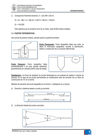 UNIVERSIDAD NACIONAL DE INGENIERÍA 
FACULTAD DE INGENIERÍA CIVIL 
DPTO. TOPOGRAFÍA Y VÍAS DE TRANSPORTE 
Centro de Extensión Universitaria TOPOGRAFÍA BÁSICA 
PROFESOR: Ing. Luis F. Manco Céspedes 4 
c) Comparando finalmente tenemos: d – arco AB= 2.82 mt. 
Er = (d – AB) / ( d + AB) /2) = 2.82/111,196.34 = 1/39,431 
Er = 1/40,000 
Esto significa que se comete el error de un metro, cada 40,000 metros medidos. 
1.3 PUNTOS TOPOGRÁFICOS.- 
Son puntos de posición relativa, ubicado sobre la superficie terrestre. 
Punto Permanente.- Punto topográfico fijado que evita, se altere la información topográfica, durante la planificación, diseño y construcción de un proyecto determinado. 
Punto Temporal.- Punto topográfico fijado provisionalmente o de corto periodo referencial, generalmente son ubicados dentro área de trabajo. 
Señalización.- La forma de señalizar los puntos temporales es con estacas de madera o marcas de pinturas. En el caso de los puntos permanentes se confeccionan hitos de concreto con un fierro de construcción de 1/2" en el centro. 
Métodos de ubicación del punto topográfico en el terreno.- (trabajando en un plano). 
a) Dirección y distancia desde un punto ya conocido. 
b) La Dirección desde dos puntos conocidos. 
 