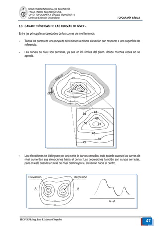UNIVERSIDAD NACIONAL DE INGENIERÍA 
FACULTAD DE INGENIERÍA CIVIL 
DPTO. TOPOGRAFÍA Y VÍAS DE TRANSPORTE 
Centro de Extensión Universitaria TOPOGRAFÍA BÁSICA 
PROFESOR: Ing. Luis F. Manco Céspedes 41 
8.3. CARACTERÍSTICAS DE LAS CURVAS DE NIVEL.- 
Entre las principales propiedades de las curvas de nivel tenemos: 
- Todos los puntos de una curva de nivel tienen la misma elevación con respecto a una superficie de referencia. 
- Las curvas de nivel son cerradas, ya sea en los límites del plano, donde muchas veces no se aprecia. 
- Las elevaciones se distinguen por una serie de curvas cerradas, esto sucede cuando las curvas de nivel aumentan sus elevaciones hacia el centro. Las depresiones también son curvas cerradas, pero en este caso las curvas de nivel disminuyen su elevación hacia el centro. 
 