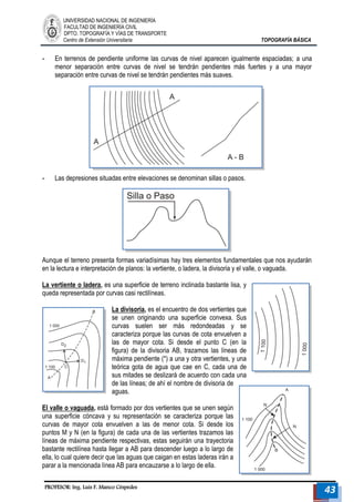 UNIVERSIDAD NACIONAL DE INGENIERÍA 
FACULTAD DE INGENIERÍA CIVIL 
DPTO. TOPOGRAFÍA Y VÍAS DE TRANSPORTE 
Centro de Extensión Universitaria TOPOGRAFÍA BÁSICA 
PROFESOR: Ing. Luis F. Manco Céspedes 43 
- En terrenos de pendiente uniforme las curvas de nivel aparecen igualmente espaciadas; a una menor separación entre curvas de nivel se tendrán pendientes más fuertes y a una mayor separación entre curvas de nivel se tendrán pendientes más suaves. 
- Las depresiones situadas entre elevaciones se denominan sillas o pasos. 
Aunque el terreno presenta formas variadísimas hay tres elementos fundamentales que nos ayudarán en la lectura e interpretación de planos: la vertiente, o ladera, la divisoria y el valle, o vaguada. 
La vertiente o ladera, es una superficie de terreno inclinada bastante lisa, y queda representada por curvas casi rectilíneas. 
La divisoria, es el encuentro de dos vertientes que se unen originando una superficie convexa. Sus curvas suelen ser más redondeadas y se caracteriza porque las curvas de cota envuelven a las de mayor cota. Si desde el punto C (en la figura) de la divisoria AB, trazamos las líneas de máxima pendiente (*) a una y otra vertientes, y una teórica gota de agua que cae en C, cada una de sus mitades se deslizará de acuerdo con cada una de las líneas; de ahí el nombre de divisoria de aguas. 
El valle o vaguada, está formado por dos vertientes que se unen según una superficie cóncava y su representación se caracteriza porque las curvas de mayor cota envuelven a las de menor cota. Si desde los puntos M y N (en la figura) de cada una de las vertientes trazamos las líneas de máxima pendiente respectivas, estas seguirán una trayectoria bastante rectilínea hasta llegar a AB para descender luego a lo largo de ella, lo cual quiere decir que las aguas que caigan en estas laderas irán a parar a la mencionada línea AB para encauzarse a lo largo de ella. 
 