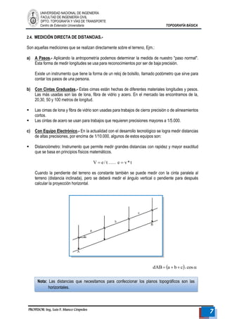 UNIVERSIDAD NACIONAL DE INGENIERÍA 
FACULTAD DE INGENIERÍA CIVIL 
DPTO. TOPOGRAFÍA Y VÍAS DE TRANSPORTE 
Centro de Extensión Universitaria TOPOGRAFÍA BÁSICA 
PROFESOR: Ing. Luis F. Manco Céspedes 7 
Nota: Las distancias que necesitamos para confeccionar los planos topográficos son las 
horizontales. 
2.4. MEDICIÓN DIRECTA DE DISTANCIAS.- 
Son aquellas mediciones que se realizan directamente sobre el terreno, Ejm.: 
a) A Pasos.- Aplicando la antropometría podemos determinar la medida de nuestro "paso normal". 
Esta forma de medir longitudes se usa para reconocimientos por ser de baja precisión. 
Existe un instrumento que tiene la forma de un reloj de bolsillo, llamado podómetro que sirve para 
contar los pasos de una persona. 
b) Con Cintas Graduadas.- Estas cimas están hechas de diferentes materiales longitudes y pesos. 
Las más usadas son las de lona, fibra de vidrio y acero. En el mercado las encontramos de la, 
20,30, 50 y 100 metros de longitud. 
 Las cimas de lona y fibra de vidrio son usadas para trabajos de cierra precisión o de alineamientos 
cortos. 
 Las cintas de acero se usan para trabajos que requieren precisiones mayores a 1/5.000. 
c) Con Equipo Electrónico.- En la actualidad con el desarrollo tecnológico se logra medir distancias 
de altas precisiones, por encima de 1/10.000, algunos de estos equipos son: 
 Distanciómetro: Instrumento que permite medir grandes distancias con rapidez y mayor exactitud 
que se basa en principios físicos matemáticos. 
V  e / t…… e  v* t 
Cuando la pendiente del terreno es constante también se puede medir con la cinta paralela al 
terreno (distancia inclinada), pero se deberá medir el ángulo vertical o pendiente para después 
calcular la proyección horizontal. 
dAB a  b c cos 
 