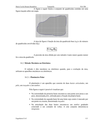 Maria Cecília Bonato Brandalize Topografia PUC/PR 
A figura a seguir ilustra o conjunto de quadrículas contidas em uma 
figura traçada sobre um mapa. 
A área da figura é função da área da quadrícula base (sQ) e do número 
de quadrículas envolvidas (Qn). 
S =sQ .Qn 
A precisão da área obtida por este método é tanto maior quanto menor 
for a área da quadrícula. 
16.2. Método Mecânico ou Eletrônico 
O método é dito mecânico ou eletrônico quando, para a avaliação da área, 
utilizam-se aparelhos mecânicos ou eletrônicos. 
16.2.1. Planímetro Polar 
O planímetro é um aparelho que consiste de duas hastes articuladas, um 
pólo, um traçador e um tambor. 
Pela figura a seguir é possível visualizar que: 
· Na extremidade da primeira haste encontra-se uma ponta seca presa a um 
peso, denominada pólo, utilizada para a fixação da própria haste. 
· Na extremidade da segunda haste há uma lente cujo centro é marcado por 
um ponto ou cruzeta, denominada traçador. 
· Na articulação das duas hastes encontra-se um tambor graduado 
conectado a um contador de voltas. A este conjunto denomina-se 
integrante. 
Engenharia Civil 113 
 