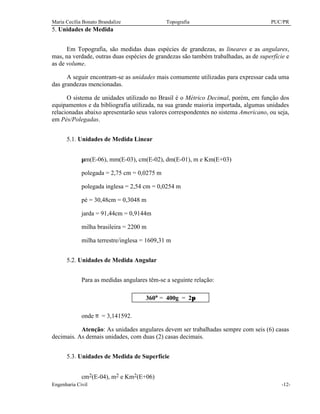 Maria Cecília Bonato Brandalize Topografia PUC/PR 
5. Unidades de Medida 
Em Topografia, são medidas duas espécies de grandezas, as lineares e as angulares, 
mas, na verdade, outras duas espécies de grandezas são também trabalhadas, as de superfície e 
as de volume. 
A seguir encontram-se as unidades mais comumente utilizadas para expressar cada uma 
das grandezas mencionadas. 
O sistema de unidades utilizado no Brasil é o Métrico Decimal, porém, em função dos 
equipamentos e da bibliografia utilizada, na sua grande maioria importada, algumas unidades 
relacionadas abaixo apresentarão seus valores correspondentes no sistema Americano, ou seja, 
em Pés/Polegadas. 
5.1. Unidades de Medida Linear 
mm(E-06), mm(E-03), cm(E-02), dm(E-01), m e Km(E+03) 
polegada = 2,75 cm = 0,0275 m 
polegada inglesa = 2,54 cm = 0,0254 m 
pé = 30,48cm = 0,3048 m 
jarda = 91,44cm = 0,9144m 
milha brasileira = 2200 m 
milha terrestre/inglesa = 1609,31 m 
5.2. Unidades de Medida Angular 
Para as medidas angulares têm-se a seguinte relação: 
360° = 400g = 2p 
onde p = 3,141592. 
Atenção: As unidades angulares devem ser trabalhadas sempre com seis (6) casas 
decimais. As demais unidades, com duas (2) casas decimais. 
5.3. Unidades de Medida de Superfície 
cm2(E-04), m2 e Km2(E+06) 
Engenharia Civil -12- 
 