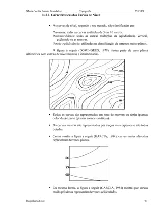 Maria Cecília Bonato Brandalize Topografia PUC/PR
Engenharia Civil 97
14.4.1. Características das Curvas de Nível
• As curvas de nível, segundo o seu traçado, são classificadas em:
îmestras: todas as curvas múltiplas de 5 ou 10 metros.
îintermediárias: todas as curvas múltiplas da eqüidistância vertical,
excluindo-se as mestras.
îmeia-eqüidistância: utilizadas na densificação de terrenos muito planos.
A figura a seguir (DOMINGUES, 1979) ilustra parte de uma planta
altimétrica com curvas de nível mestras e intermediárias.
• Todas as curvas são representadas em tons de marrom ou sépia (plantas
coloridas) e preto (plantas monocromáticas).
• As curvas mestras são representadas por traços mais espessos e são todas
cotadas.
• Como mostra a figura a seguir (GARCIA, 1984), curvas muito afastadas
representam terrenos planos.
• Da mesma forma, a figura a seguir (GARCIA, 1984) mostra que curvas
muito próximas representam terrenos acidentados.
 