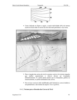 Maria Cecília Bonato Brandalize Topografia PUC/PR
Engenharia Civil 98
• Como indicado na figura a seguir, a maior declividade (d%) do terreno
ocorre no local onde as curvas de nível são mais próximas e vice-versa.
• Para o traçado das curvas de nível os pontos notáveis do terreno (aqueles
que melhor caracterizam o relevo) devem ser levantados
altimetricamente. É a partir destes pontos que se interpolam, gráfica ou
numericamente, os pontos definidores das curvas.
• Em terrenos naturais (não modificados pelo homem) as curvas tendem a
um paralelismo e são isentas de ângulos vivos e quebras.
14.4.2. Normas para o Desenho das Curvas de Nível
 