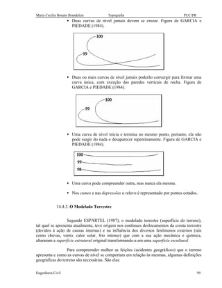 Maria Cecília Bonato Brandalize Topografia PUC/PR
Engenharia Civil 99
• Duas curvas de nível jamais devem se cruzar. Figura de GARCIA e
PIEDADE (1984).
• Duas ou mais curvas de nível jamais poderão convergir para formar uma
curva única, com exceção das paredes verticais de rocha. Figura de
GARCIA e PIEDADE (1984).
• Uma curva de nível inicia e termina no mesmo ponto, portanto, ela não
pode surgir do nada e desaparecer repentinamente. Figura de GARCIA e
PIEDADE (1984).
• Uma curva pode compreender outra, mas nunca ela mesma.
• Nos cumes e nas depressões o relevo é representado por pontos cotados.
14.4.3. O Modelado Terrestre
Segundo ESPARTEL (1987), o modelado terrestre (superfície do terreno),
tal qual se apresenta atualmente, teve origem nos contínuos deslocamentos da crosta terrestre
(devidos à ação de causas internas) e na influência dos diversos fenômenos externos (tais
como chuvas, vento, calor solar, frio intenso) que com a sua ação mecânica e química,
alteraram a superfície estrutural original transformando-a em uma superfície escultural.
Para compreender melhor as feições (acidentes geográficos) que o terreno
apresenta e como as curvas de nível se comportam em relação às mesmas, algumas definições
geográficas do terreno são necessárias. São elas:
 