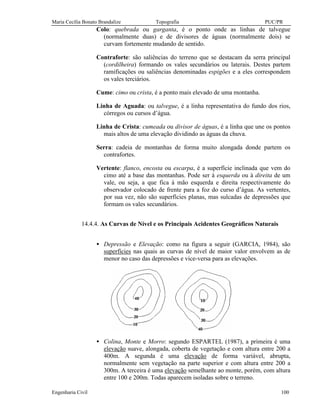 Maria Cecília Bonato Brandalize Topografia PUC/PR
Engenharia Civil 100
Colo: quebrada ou garganta, é o ponto onde as linhas de talvegue
(normalmente duas) e de divisores de águas (normalmente dois) se
curvam fortemente mudando de sentido.
Contraforte: são saliências do terreno que se destacam da serra principal
(cordilheira) formando os vales secundários ou laterais. Destes partem
ramificações ou saliências denominadas espigões e a eles correspondem
os vales terciários.
Cume: cimo ou crista, é a ponto mais elevado de uma montanha.
Linha de Aguada: ou talvegue, é a linha representativa do fundo dos rios,
córregos ou cursos d’água.
Linha de Crista: cumeada ou divisor de águas, é a linha que une os pontos
mais altos de uma elevação dividindo as águas da chuva.
Serra: cadeia de montanhas de forma muito alongada donde partem os
contrafortes.
Vertente: flanco, encosta ou escarpa, é a superfície inclinada que vem do
cimo até a base das montanhas. Pode ser à esquerda ou à direita de um
vale, ou seja, a que fica à mão esquerda e direita respectivamente do
observador colocado de frente para a foz do curso d’água. As vertentes,
por sua vez, não são superfícies planas, mas sulcadas de depressões que
formam os vales secundários.
14.4.4. As Curvas de Nível e os Principais Acidentes Geográficos Naturais
• Depressão e Elevação: como na figura a seguir (GARCIA, 1984), são
superfícies nas quais as curvas de nível de maior valor envolvem as de
menor no caso das depressões e vice-versa para as elevações.
• Colina, Monte e Morro: segundo ESPARTEL (1987), a primeira é uma
elevação suave, alongada, coberta de vegetação e com altura entre 200 a
400m. A segunda é uma elevação de forma variável, abrupta,
normalmente sem vegetação na parte superior e com altura entre 200 a
300m. A terceira é uma elevação semelhante ao monte, porém, com altura
entre 100 e 200m. Todas aparecem isoladas sobre o terreno.
 