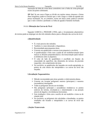 Maria Cecília Bonato Brandalize Topografia PUC/PR
Engenharia Civil 104
interseção da linha de crista desse contraforte com a linha de crista principal
existe um ponto culminante.
10a.
Lei: Se um curso d’água se divide em muitos ramos sinuosos e forma
ilhas irregulares, pode-se concluir que o vale é largo e a linha de aguada tem
pouca inclinação. Se, ao contrário, existe um único canal, pode-se concluir
que o vale é estreito e profundo e a linha de aguada é bastante inclinada.
14.4.6. Obtenção das Curvas de Nível
Segundo GARCIA e PIEDADE (1984), após o levantamento planimétrico
do terreno pode-se empregar um dos três métodos abaixo para a obtenção das curvas de nível:
a)Quadriculação
• É o mais preciso dos métodos.
• Também é o mais demorado e dispendioso.
• Recomendado para pequenas áreas.
• Consiste em quadricular o terreno (com piquetes) e nivelá-lo.
• A quadriculação é feita com a ajuda de um teodolito/estação (para
marcar as direções perpendiculares) e da trena/estação (para marcar
as distâncias entre os piquetes).
• O valor do lado do quadrilátero é escolhido em função: da
sinuosidade da superfície; das dimensões do terreno; da precisão
requerida; e do comprimento da trena.
• No escritório, as quadrículas são lançadas em escala apropriada, os
pontos de cota inteira são interpolados e as curvas de nível são
traçadas.
b)Irradiação Taqueométrica
• Método recomendado para áreas grandes e relativamente planas.
• Consiste em levantar poligonais maiores (principais) e menores
(secundárias) interligadas.
• Todas as poligonais devem ser niveladas.
• Das poligonais (principal e secundárias) irradiam-se os pontos
notáveis do terreno, nivelando-os e determinando a sua posição
através de ângulos e de distâncias horizontais.
• Esta irradiação é feita com o auxílio de um teodolito e trena ou de
estação total.
• No escritório, as poligonais são calculadas e desenhadas, os pontos
irradiados são locados e interpolados e as curvas de nível são
traçadas.
c)Seções Transversais
 