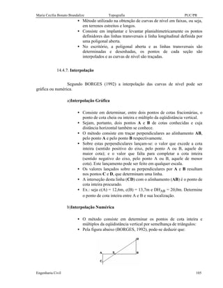 Maria Cecília Bonato Brandalize Topografia PUC/PR
Engenharia Civil 105
• Método utilizado na obtenção de curvas de nível em faixas, ou seja,
em terrenos estreitos e longos.
• Consiste em implantar e levantar planialtimetricamente os pontos
definidores das linhas transversais à linha longitudinal definida por
uma poligonal aberta.
• No escritório, a poligonal aberta e as linhas transversais são
determinadas e desenhadas, os pontos de cada seção são
interpolados e as curvas de nível são traçadas.
14.4.7. Interpolação
Segundo BORGES (1992) a interpolação das curvas de nível pode ser
gráfica ou numérica.
a)Interpolação Gráfica
• Consiste em determinar, entre dois pontos de cotas fracionárias, o
ponto de cota cheia ou inteira e múltiplo da eqüidistância vertical.
• Sejam, portanto, dois pontos A e B de cotas conhecidas e cuja
distância horizontal também se conhece.
• O método consiste em traçar perpendiculares ao alinhamento AB,
pelo ponto A e pelo ponto B respectivamente.
• Sobre estas perpendiculares lançam-se: o valor que excede a cota
inteira (sentido positivo do eixo, pelo ponto A ou B, aquele de
maior cota); e o valor que falta para completar a cota inteira
(sentido negativo do eixo, pelo ponto A ou B, aquele de menor
cota). Este lançamento pode ser feito em qualquer escala.
• Os valores lançados sobre as perpendiculares por A e B resultam
nos pontos C e D, que determinam uma linha.
• A interseção desta linha (CD) com o alinhamento (AB) é o ponto de
cota inteira procurado.
• Ex.: seja c(A) = 12,6m, c(B) = 13,7m e DHAB = 20,0m. Determine
o ponto de cota inteira entre A e B e sua localização.
b)Interpolação Numérica
• O método consiste em determinar os pontos de cota inteira e
múltiplos da eqüidistância vertical por semelhança de triângulos:
• Pela figura abaixo (BORGES, 1992), pode-se deduzir que:
 