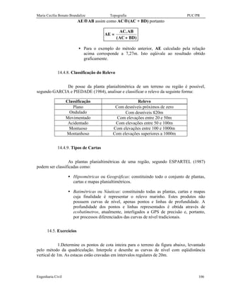 Maria Cecília Bonato Brandalize Topografia PUC/PR
Engenharia Civil 106
AE→AB assim como AC→(AC + BD) portanto
AE
AC AB
AC BD
=
+
.
( )
• Para o exemplo do método anterior, AE calculado pela relação
acima corresponde a 7,27m. Isto eqüivale ao resultado obtido
graficamente.
14.4.8. Classificação do Relevo
De posse da planta planialtimétrica de um terreno ou região é possível,
segundo GARCIA e PIEDADE (1984), analisar e classificar o relevo da seguinte forma:
Classificação Relevo
Plano Com desníveis próximos de zero
Ondulado Com desníveis ≤20m
Movimentado Com elevações entre 20 e 50m
Acidentado Com elevações entre 50 e 100m
Montuoso Com elevações entre 100 e 1000m
Montanhoso Com elevações superiores a 1000m
14.4.9. Tipos de Cartas
As plantas planialtimétricas de uma região, segundo ESPARTEL (1987)
podem ser classificadas como:
• Hipsométricas ou Geográficas: constituindo todo o conjunto de plantas,
cartas e mapas planialtimétricos.
• Batimétricas ou Náuticas: constituindo todas as plantas, cartas e mapas
cuja finalidade é representar o relevo marinho. Estes produtos não
possuem curvas de nível, apenas pontos e linhas de profundidade. A
profundidade dos pontos e linhas representados é obtida através de
ecobatímetros, atualmente, interligados a GPS de precisão e, portanto,
por processos diferenciados das curvas de nível tradicionais.
14.5. Exercícios
1.Determine os pontos de cota inteira para o terreno da figura abaixo, levantado
pelo método da quadriculação. Interpole e desenhe as curvas de nível com eqüidistância
vertical de 1m. As estacas estão cravadas em intervalos regulares de 20m.
 