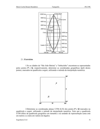 Maria Cecília Bonato Brandalize Topografia PUC/PR
Engenharia Civil -8-
2.1. Exercícios
1.Se as cidades de “São João Batista” e “Imbuzinho” encontram-se representadas
pelos pontos P e Q, respectivamente, determine as coordenadas geográficas (φ,λ) destes
pontos, marcados na quadrícula a seguir, utilizando o método da interpolação numérica.
2.Determine as coordenadas planas UTM (E,N) dos pontos P e Q marcados na
quadrícula a seguir, utilizando o método da interpolação numérica. Note que a quadrícula
UTM difere da quadrícula geográfica em tamanho e na unidade de representação (uma está
em metros e a outra em valores de ângulo).
 