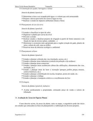 Maria Cecília Bonato Brandalize Topografia PUC/PR
Engenharia Civil 109
° Construção de açudes, barragens e usinas
Através da planta é possível:
î Determinar a área a ser ocupada pela água e o volume que será armazenado
î Projetar o desvio provisório de cursos d’água ou rios
î Realizar o estudo de impactos ambientais (fauna e flora)
± Planejamento do uso da terra
Através da planta é possível:
î Estudar e classificar os tipos de solos
î Organizar o plantio por curvas de nível
î Prevenir a erosão
î Realizar estudos e idealizar projetos de irrigação (a partir de fontes naturais) e em
função do tipo do terreno (plano, ondulado ...)
î Determinar a economia mais apropriada para a região (criação de gado, plantio de
arroz, cultura de café, soja ou milho)
î Preservar áreas de interesse ecológico e ambiental
Æ Planejamento urbano
Através da planta é possível:
î Estudar e planejar a direção das vias (insolação, acesso, etc.)
î Estudar e planejar áreas industriais (controle da poluição e de resíduos)
î Estudar e planejar áreas comerciais
î Estudar e planejar áreas residenciais (altura das edificações, afastamento das vias,
insolação, etc.)
î Estudar e planejar áreas de lazer e recreação (parques, jardins, praças, museus,
centros históricos, etc.)
î Estudar e planejar a distribuição de escolas, hospitais, postos de saúde, etc.
î Estudar e planejar o tráfego
î Estudar e planejar o transporte coletivo e o recolhimento do lixo
Ç Peritagem.
Através da planta é possível, inclusive:
î Avaliar juridicamente a propriedade, estimando preço de venda e valores de
tributação
16. Avaliação de Áreas de Figuras Planas
Como descrito acima, de posse da planta, carta ou mapa, o engenheiro pode dar início
aos estudos que antecedem às fases de planejamento e viabilização de diversos projetos.
 